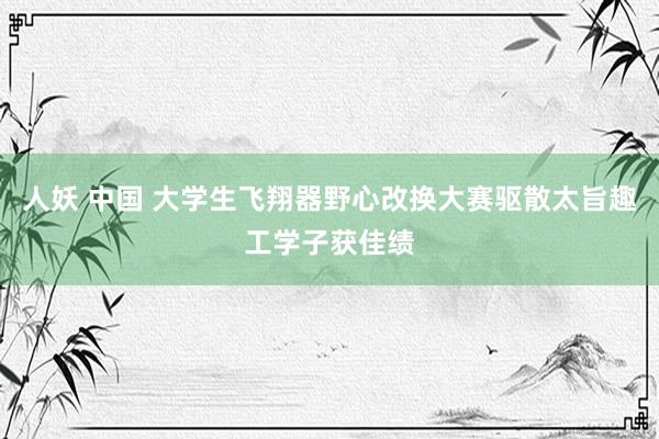 人妖 中国 大学生飞翔器野心改换大赛驱散太旨趣工学子获佳绩