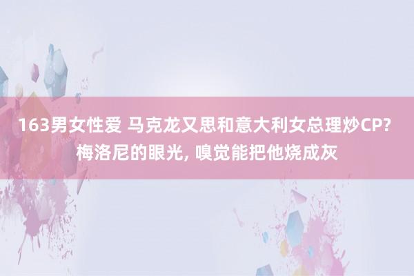 163男女性爱 马克龙又思和意大利女总理炒CP? 梅洛尼的眼光， 嗅觉能把他烧成灰