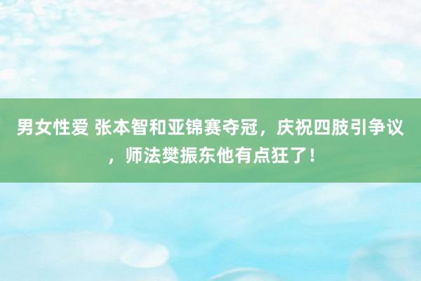 男女性爱 张本智和亚锦赛夺冠，庆祝四肢引争议，师法樊振东他有点狂了！