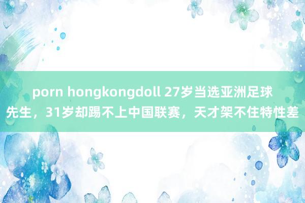 porn hongkongdoll 27岁当选亚洲足球先生，31岁却踢不上中国联赛，天才架不住特性差