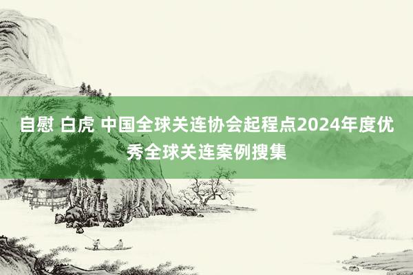 自慰 白虎 中国全球关连协会起程点2024年度优秀全球关连案例搜集