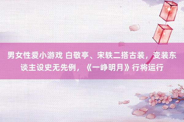 男女性爱小游戏 白敬亭、宋轶二搭古装，变装东谈主设史无先例，《一峥明月》行将运行