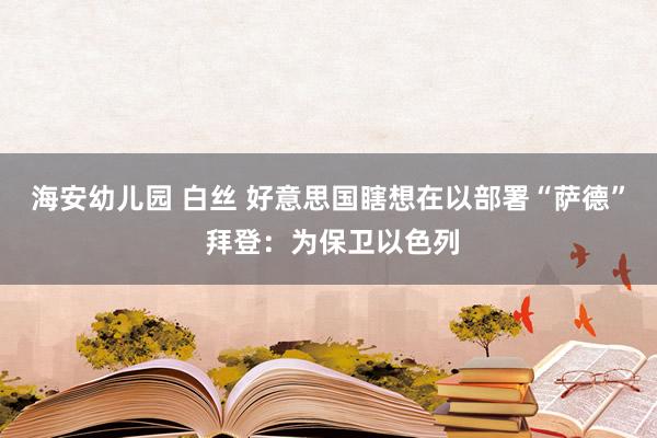 海安幼儿园 白丝 好意思国瞎想在以部署“萨德” 拜登：为保卫以色列