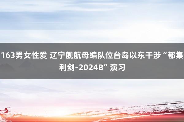 163男女性爱 辽宁舰航母编队位台岛以东干涉“都集利剑-2024B”演习