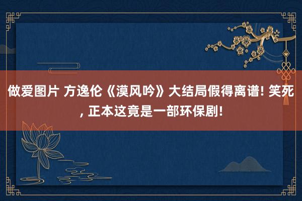 做爱图片 方逸伦《漠风吟》大结局假得离谱! 笑死， 正本这竟是一部环保剧!