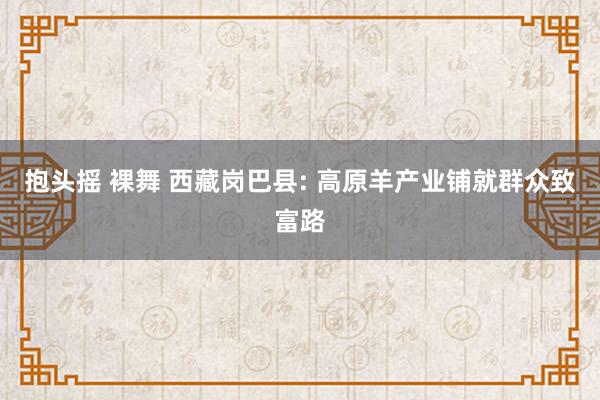 抱头摇 裸舞 西藏岗巴县: 高原羊产业铺就群众致富路