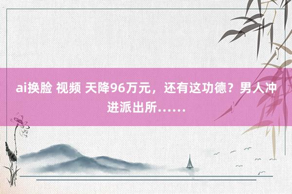 ai换脸 视频 天降96万元，还有这功德？男人冲进派出所……