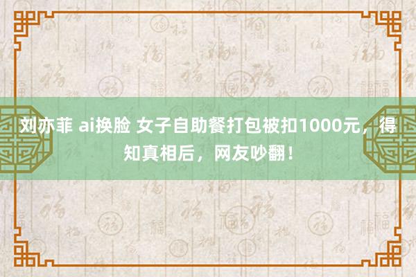 刘亦菲 ai换脸 女子自助餐打包被扣1000元，得知真相后，网友吵翻！