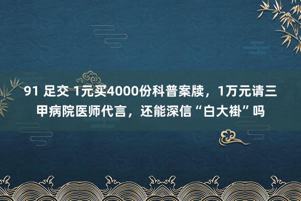 91 足交 1元买4000份科普案牍，1万元请三甲病院医师代言，还能深信“白大褂”吗