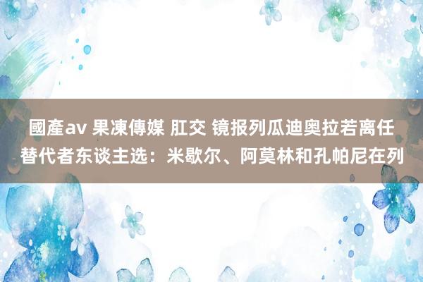 國產av 果凍傳媒 肛交 镜报列瓜迪奥拉若离任替代者东谈主选：米歇尔、阿莫林和孔帕尼在列