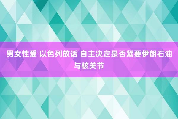 男女性爱 以色列放话 自主决定是否紧要伊朗石油与核关节