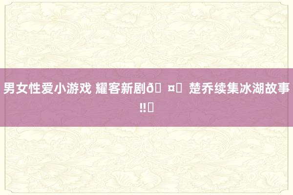 男女性爱小游戏 耀客新剧🤔楚乔续集冰湖故事‼️