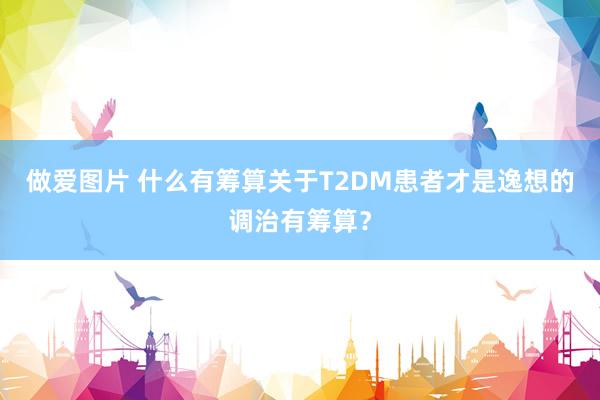 做爱图片 什么有筹算关于T2DM患者才是逸想的调治有筹算？