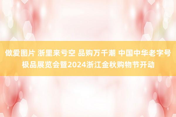 做爱图片 浙里来亏空 品购万千潮 中国中华老字号极品展览会暨2024浙江金秋购物节开动