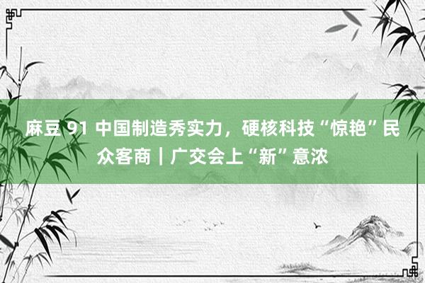 麻豆 91 中国制造秀实力，硬核科技“惊艳”民众客商｜广交会上“新”意浓