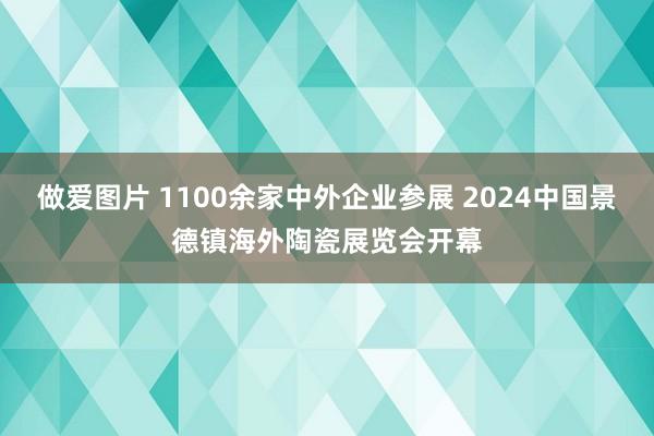 做爱图片 1100余家中外企业参展 2024中国景德镇海外陶瓷展览会开幕