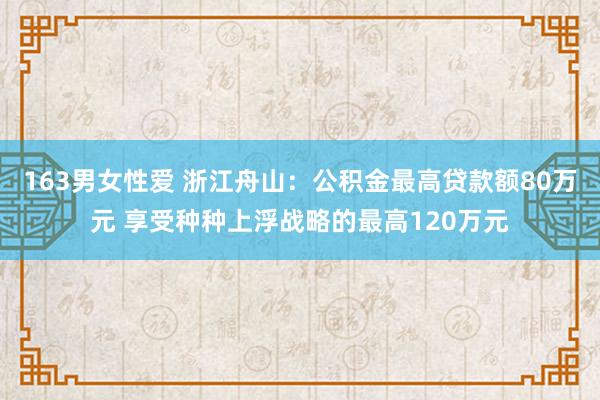 163男女性爱 浙江舟山：公积金最高贷款额80万元 享受种种上浮战略的最高120万元