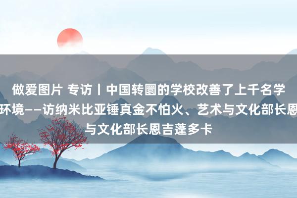 做爱图片 专访丨中国转圜的学校改善了上千名学生的学习环境——访纳米比亚锤真金不怕火、艺术与文化部长恩吉蓬多卡