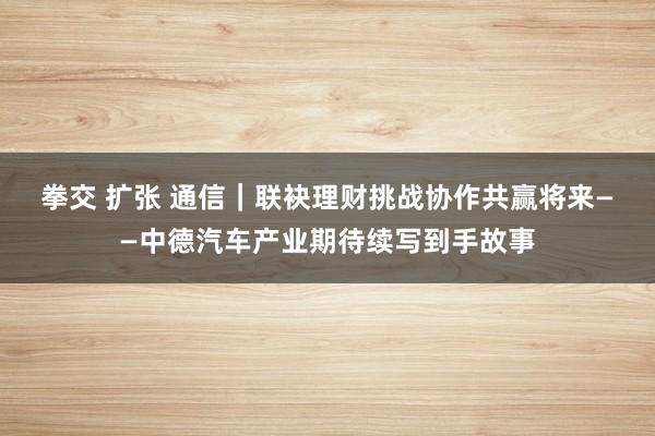 拳交 扩张 通信｜联袂理财挑战　协作共赢将来——中德汽车产业期待续写到手故事