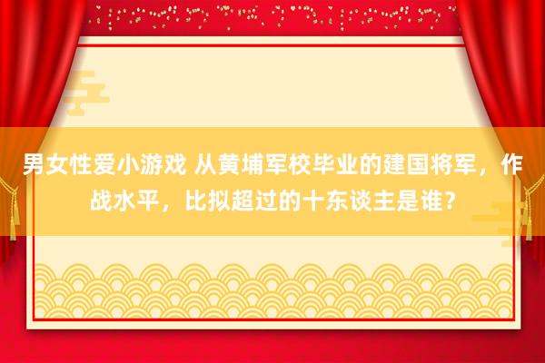 男女性爱小游戏 从黄埔军校毕业的建国将军，作战水平，比拟超过的十东谈主是谁？