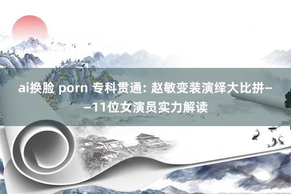 ai换脸 porn 专科贯通: 赵敏变装演绎大比拼——11位女演员实力解读