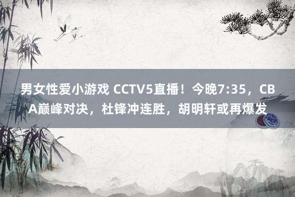 男女性爱小游戏 CCTV5直播！今晚7:35，CBA巅峰对决，杜锋冲连胜，胡明轩或再爆发