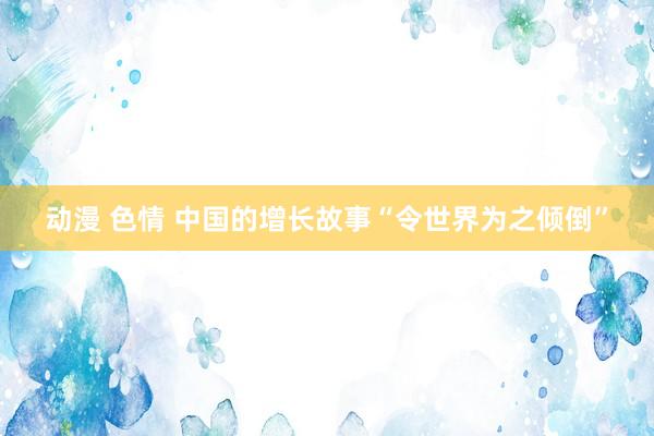 动漫 色情 中国的增长故事“令世界为之倾倒”