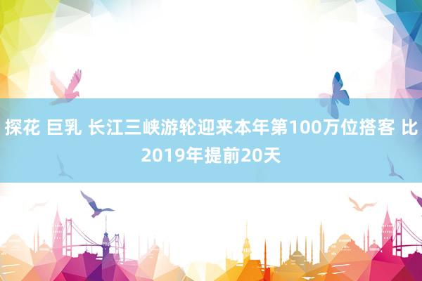 探花 巨乳 长江三峡游轮迎来本年第100万位搭客 比2019年提前20天