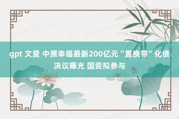 gpt 文爱 中原幸福最新200亿元“置换带”化债决议曝光 国资拟参与