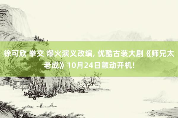 徐可欣 拳交 爆火演义改编， 优酷古装大剧《师兄太老成》10月24日颤动开机!