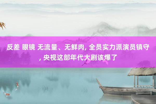 反差 眼镜 无流量、无鲜肉， 全员实力派演员镇守， 央视这部年代大剧该爆了