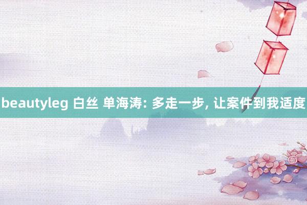 beautyleg 白丝 单海涛: 多走一步， 让案件到我适度