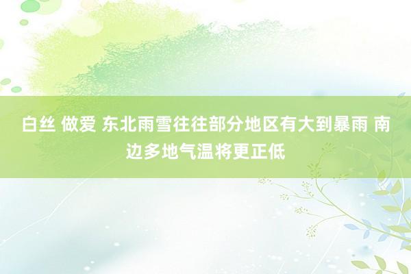 白丝 做爱 东北雨雪往往部分地区有大到暴雨 南边多地气温将更正低