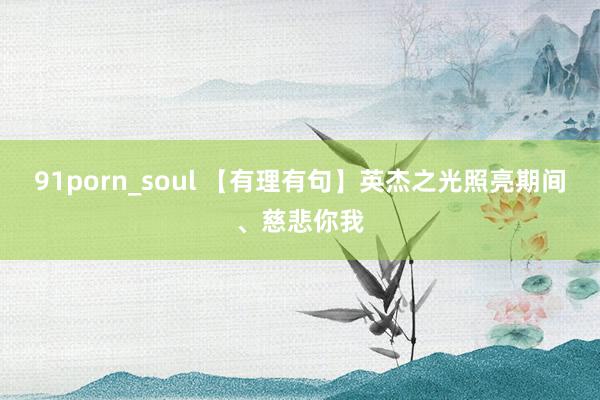 91porn_soul 【有理有句】英杰之光照亮期间、慈悲你我