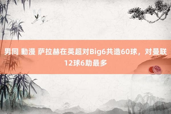 男同 動漫 萨拉赫在英超对Big6共造60球，对曼联12球6助最多