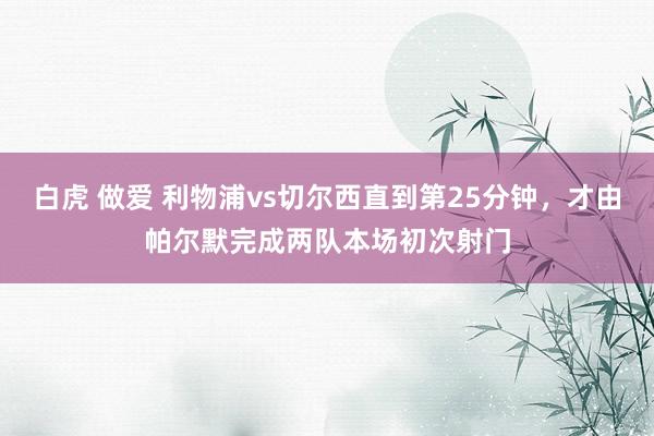 白虎 做爱 利物浦vs切尔西直到第25分钟，才由帕尔默完成两队本场初次射门