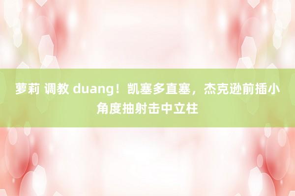 萝莉 调教 duang！凯塞多直塞，杰克逊前插小角度抽射击中立柱