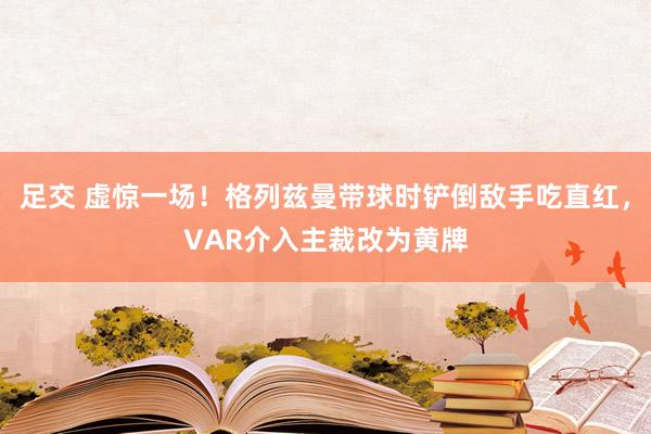 足交 虚惊一场！格列兹曼带球时铲倒敌手吃直红，VAR介入主裁改为黄牌