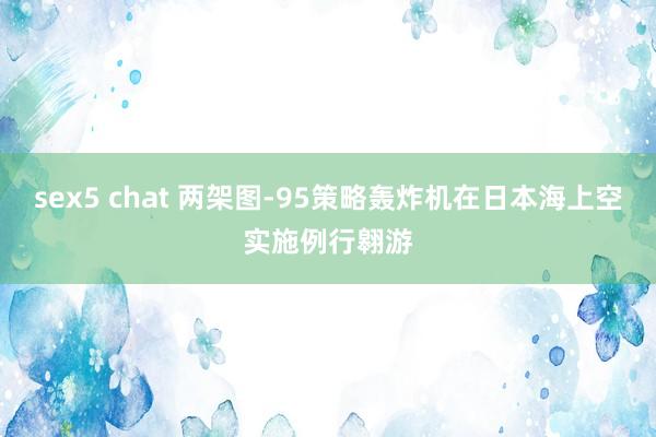 sex5 chat 两架图-95策略轰炸机在日本海上空实施例行翱游