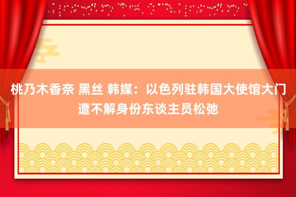 桃乃木香奈 黑丝 韩媒：以色列驻韩国大使馆大门遭不解身份东谈主员松弛