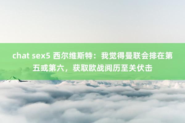 chat sex5 西尔维斯特：我觉得曼联会排在第五或第六，获取欧战阅历至关伏击