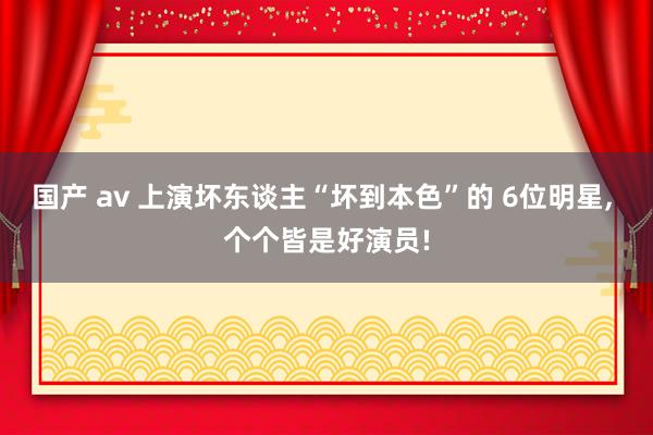 国产 av 上演坏东谈主“坏到本色”的 6位明星， 个个皆是好演员!