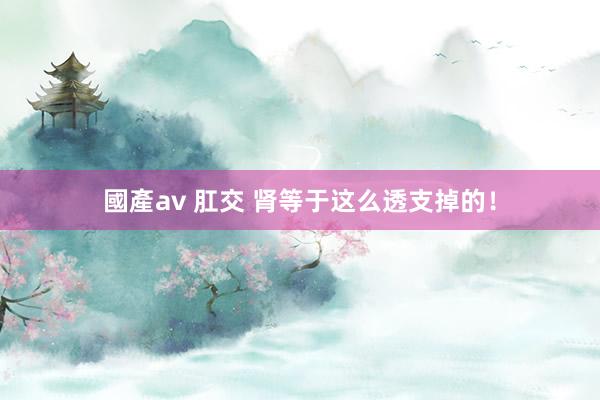 國產av 肛交 肾等于这么透支掉的！