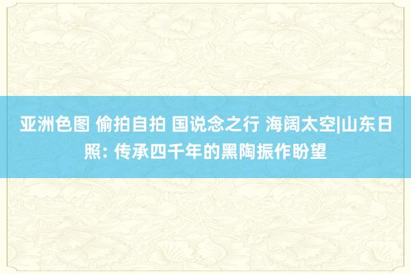 亚洲色图 偷拍自拍 国说念之行 海阔太空|山东日照: 传承四千年的黑陶振作盼望