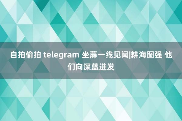 自拍偷拍 telegram 坐蓐一线见闻|耕海图强 他们向深蓝进发