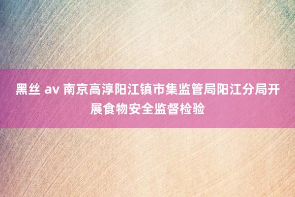 黑丝 av 南京高淳阳江镇市集监管局阳江分局开展食物安全监督检验