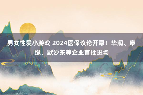 男女性爱小游戏 2024医保议论开幕！华润、康缘、默沙东等企业首批进场