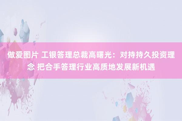 做爱图片 工银答理总裁高曙光：对持持久投资理念 把合手答理行业高质地发展新机遇