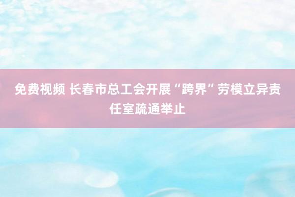 免费视频 长春市总工会开展“跨界”劳模立异责任室疏通举止