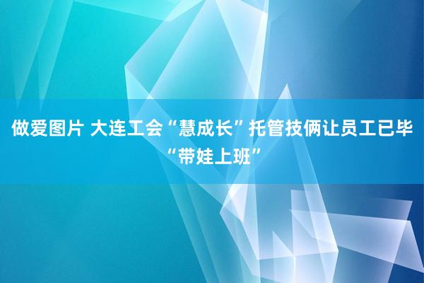 做爱图片 大连工会“慧成长”托管技俩让员工已毕“带娃上班”